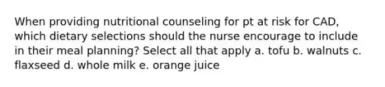 When providing nutritional counseling for pt at risk for CAD, which dietary selections should the nurse encourage to include in their meal planning? Select all that apply a. tofu b. walnuts c. flaxseed d. whole milk e. orange juice