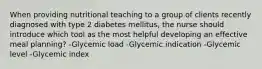 When providing nutritional teaching to a group of clients recently diagnosed with type 2 diabetes mellitus, the nurse should introduce which tool as the most helpful developing an effective meal planning? -Glycemic load -Glycemic indication -Glycemic level -Glycemic index