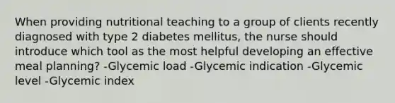 When providing nutritional teaching to a group of clients recently diagnosed with type 2 diabetes mellitus, the nurse should introduce which tool as the most helpful developing an effective meal planning? -Glycemic load -Glycemic indication -Glycemic level -Glycemic index