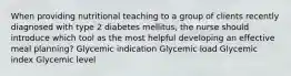 When providing nutritional teaching to a group of clients recently diagnosed with type 2 diabetes mellitus, the nurse should introduce which tool as the most helpful developing an effective meal planning? Glycemic indication Glycemic load Glycemic index Glycemic level