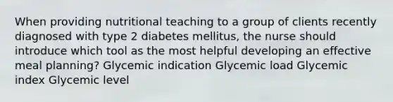 When providing nutritional teaching to a group of clients recently diagnosed with type 2 diabetes mellitus, the nurse should introduce which tool as the most helpful developing an effective meal planning? Glycemic indication Glycemic load Glycemic index Glycemic level