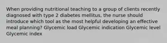 When providing nutritional teaching to a group of clients recently diagnosed with type 2 diabetes mellitus, the nurse should introduce which tool as the most helpful developing an effective meal planning? Glycemic load Glycemic indication Glycemic level Glycemic index