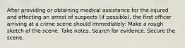 After providing or obtaining medical assistance for the injured and effecting an arrest of suspects (if possible), the first officer arriving at a crime scene should immediately: Make a rough sketch of the scene. Take notes. Search for evidence. Secure the scene.