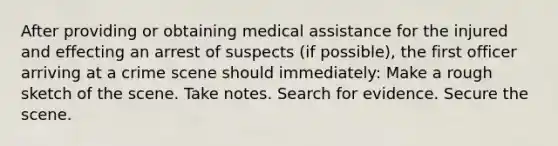 After providing or obtaining medical assistance for the injured and effecting an arrest of suspects (if possible), the first officer arriving at a crime scene should immediately: Make a rough sketch of the scene. Take notes. Search for evidence. Secure the scene.