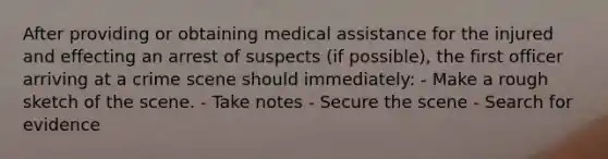 After providing or obtaining medical assistance for the injured and effecting an arrest of suspects​ (if possible), the first officer arriving at a crime scene should​ immediately: - Make a rough sketch of the scene. - Take notes - Secure the scene - Search for evidence