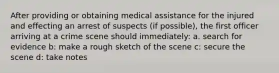 After providing or obtaining medical assistance for the injured and effecting an arrest of suspects (if possible), the first officer arriving at a crime scene should immediately: a. search for evidence b: make a rough sketch of the scene c: secure the scene d: take notes