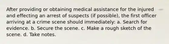 After providing or obtaining medical assistance for the injured and effecting an arrest of suspects (if possible), the first officer arriving at a crime scene should immediately: a. Search for evidence. b. Secure the scene. c. Make a rough sketch of the scene. d. Take notes.