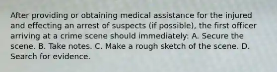 After providing or obtaining medical assistance for the injured and effecting an arrest of suspects​ (if possible), the first officer arriving at a crime scene should​ immediately: A. Secure the scene. B. Take notes. C. Make a rough sketch of the scene. D. Search for evidence.