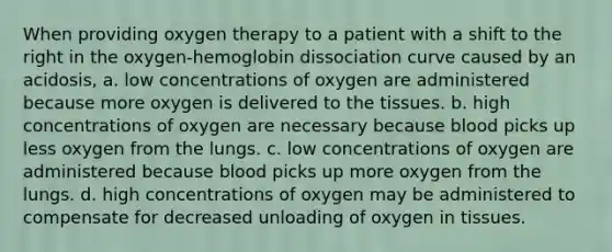 When providing oxygen therapy to a patient with a shift to the right in the oxygen-hemoglobin dissociation curve caused by an acidosis, a. low concentrations of oxygen are administered because more oxygen is delivered to the tissues. b. high concentrations of oxygen are necessary because blood picks up less oxygen from the lungs. c. low concentrations of oxygen are administered because blood picks up more oxygen from the lungs. d. high concentrations of oxygen may be administered to compensate for decreased unloading of oxygen in tissues.