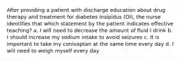 After providing a patient with discharge education about drug therapy and treatment for diabetes insipidus (DI), the nurse identifies that which statement by the patient indicates effective teaching? a. I will need to decrease the amount of fluid I drink b. I should increase my sodium intake to avoid seizures c. It is important to take my conivaptan at the same time every day d. I will need to weigh myself every day