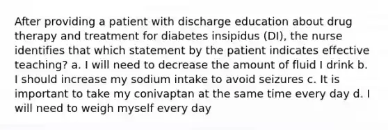 After providing a patient with discharge education about drug therapy and treatment for diabetes insipidus (DI), the nurse identifies that which statement by the patient indicates effective teaching? a. I will need to decrease the amount of fluid I drink b. I should increase my sodium intake to avoid seizures c. It is important to take my conivaptan at the same time every day d. I will need to weigh myself every day