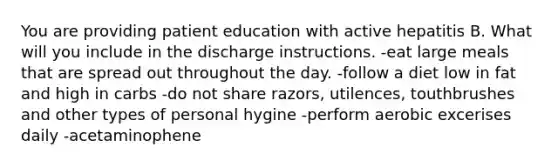 You are providing patient education with active hepatitis B. What will you include in the discharge instructions. -eat large meals that are spread out throughout the day. -follow a diet low in fat and high in carbs -do not share razors, utilences, touthbrushes and other types of personal hygine -perform aerobic excerises daily -acetaminophene