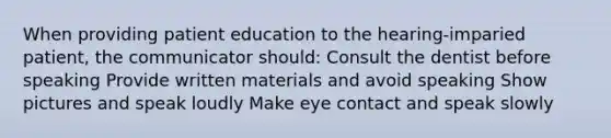 When providing patient education to the hearing-imparied patient, the communicator should: Consult the dentist before speaking Provide written materials and avoid speaking Show pictures and speak loudly Make eye contact and speak slowly