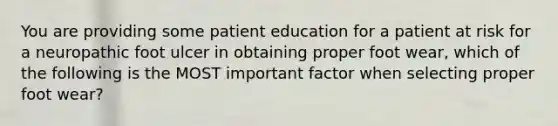 You are providing some patient education for a patient at risk for a neuropathic foot ulcer in obtaining proper foot wear, which of the following is the MOST important factor when selecting proper foot wear?