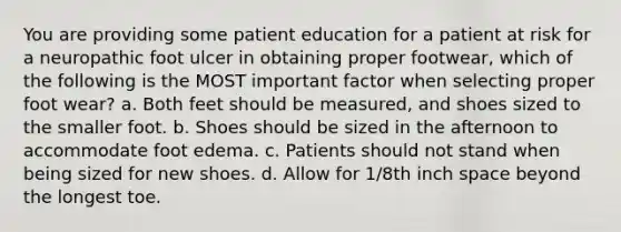 You are providing some patient education for a patient at risk for a neuropathic foot ulcer in obtaining proper footwear, which of the following is the MOST important factor when selecting proper foot wear? a. Both feet should be measured, and shoes sized to the smaller foot. b. Shoes should be sized in the afternoon to accommodate foot edema. c. Patients should not stand when being sized for new shoes. d. Allow for 1/8th inch space beyond the longest toe.