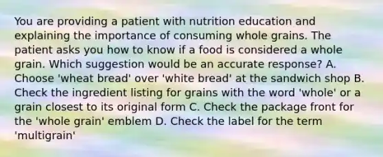 You are providing a patient with nutrition education and explaining the importance of consuming whole grains. The patient asks you how to know if a food is considered a whole grain. Which suggestion would be an accurate response? A. Choose 'wheat bread' over 'white bread' at the sandwich shop B. Check the ingredient listing for grains with the word 'whole' or a grain closest to its original form C. Check the package front for the 'whole grain' emblem D. Check the label for the term 'multigrain'