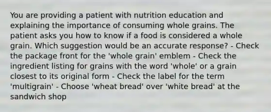 You are providing a patient with nutrition education and explaining the importance of consuming whole grains. The patient asks you how to know if a food is considered a whole grain. Which suggestion would be an accurate response? - Check the package front for the 'whole grain' emblem - Check the ingredient listing for grains with the word 'whole' or a grain closest to its original form - Check the label for the term 'multigrain' - Choose 'wheat bread' over 'white bread' at the sandwich shop