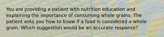 You are providing a patient with nutrition education and explaining the importance of consuming whole grains. The patient asks you how to know if a food is considered a whole grain. Which suggestion would be an accurate response?