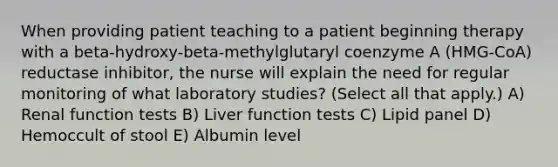 When providing patient teaching to a patient beginning therapy with a beta-hydroxy-beta-methylglutaryl coenzyme A (HMG-CoA) reductase inhibitor, the nurse will explain the need for regular monitoring of what laboratory studies? (Select all that apply.) A) Renal function tests B) Liver function tests C) Lipid panel D) Hemoccult of stool E) Albumin level