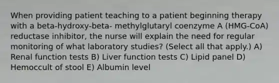 When providing patient teaching to a patient beginning therapy with a beta-hydroxy-beta- methylglutaryl coenzyme A (HMG-CoA) reductase inhibitor, the nurse will explain the need for regular monitoring of what laboratory studies? (Select all that apply.) A) Renal function tests B) Liver function tests C) Lipid panel D) Hemoccult of stool E) Albumin level