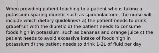 When providing patient teaching to a patient who is taking a potassium-sparing diuretic such as spironolactone, the nurse will include which dietary guidelines? a) the patient needs to drink grapefruit with the diuretic b) the patient needs to consume foods high in potassium, such as bananas and orange juice c) the patient needs to avoid excessive intake of foods high in potassium d) the patient needs to drink 1-2L of fluid per day