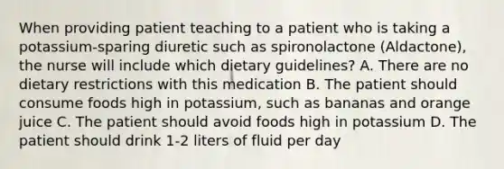 When providing patient teaching to a patient who is taking a potassium-sparing diuretic such as spironolactone (Aldactone), the nurse will include which dietary guidelines? A. There are no dietary restrictions with this medication B. The patient should consume foods high in potassium, such as bananas and orange juice C. The patient should avoid foods high in potassium D. The patient should drink 1-2 liters of fluid per day