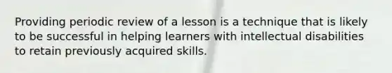 Providing periodic review of a lesson is a technique that is likely to be successful in helping learners with intellectual disabilities to retain previously acquired skills.