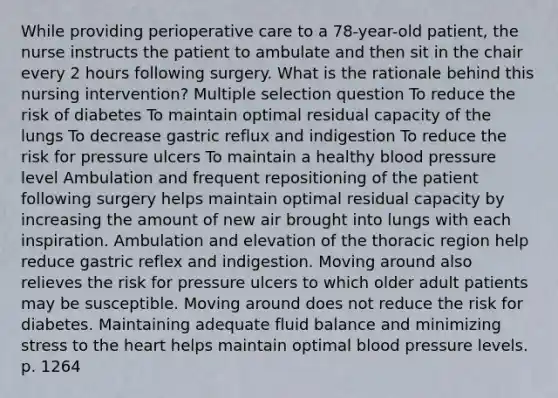 While providing perioperative care to a 78-year-old patient, the nurse instructs the patient to ambulate and then sit in the chair every 2 hours following surgery. What is the rationale behind this nursing intervention? Multiple selection question To reduce the risk of diabetes To maintain optimal residual capacity of the lungs To decrease gastric reflux and indigestion To reduce the risk for pressure ulcers To maintain a healthy blood pressure level Ambulation and frequent repositioning of the patient following surgery helps maintain optimal residual capacity by increasing the amount of new air brought into lungs with each inspiration. Ambulation and elevation of the thoracic region help reduce gastric reflex and indigestion. Moving around also relieves the risk for pressure ulcers to which older adult patients may be susceptible. Moving around does not reduce the risk for diabetes. Maintaining adequate fluid balance and minimizing stress to the heart helps maintain optimal blood pressure levels. p. 1264