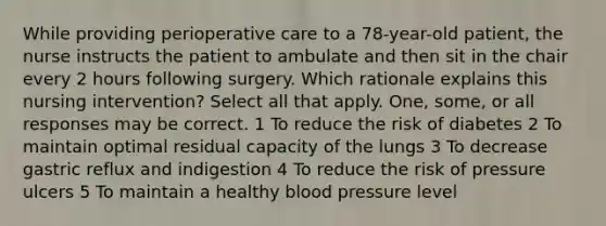 While providing perioperative care to a 78-year-old patient, the nurse instructs the patient to ambulate and then sit in the chair every 2 hours following surgery. Which rationale explains this nursing intervention? Select all that apply. One, some, or all responses may be correct. 1 To reduce the risk of diabetes 2 To maintain optimal residual capacity of the lungs 3 To decrease gastric reflux and indigestion 4 To reduce the risk of pressure ulcers 5 To maintain a healthy blood pressure level