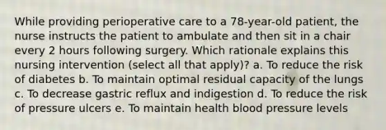 While providing perioperative care to a 78-year-old patient, the nurse instructs the patient to ambulate and then sit in a chair every 2 hours following surgery. Which rationale explains this nursing intervention (select all that apply)? a. To reduce the risk of diabetes b. To maintain optimal residual capacity of the lungs c. To decrease gastric reflux and indigestion d. To reduce the risk of pressure ulcers e. To maintain health blood pressure levels