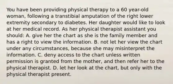 You have been providing physical therapy to a 60 year-old woman, following a transtibial amputation of the right lower extremity secondary to diabetes. Her daughter would like to look at her medical record. As her physical therapist assistant you should: A. give her the chart as she is the family member and has a right to view the information. B. not let her view the chart under any circumstances, because she may misinterpret the information. C. deny access to the chart unless written permission is granted from the mother, and then refer her to the physical therapist. D. let her look at the chart, but only with the physical therapist present.