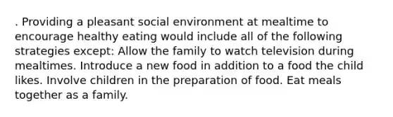 . Providing a pleasant social environment at mealtime to encourage healthy eating would include all of the following strategies except: Allow the family to watch television during mealtimes. Introduce a new food in addition to a food the child likes. Involve children in the preparation of food. Eat meals together as a family.