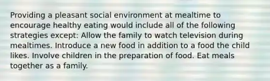 Providing a pleasant social environment at mealtime to encourage healthy eating would include all of the following strategies except: Allow the family to watch television during mealtimes. Introduce a new food in addition to a food the child likes. Involve children in the preparation of food. Eat meals together as a family.