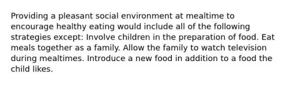 Providing a pleasant social environment at mealtime to encourage healthy eating would include all of the following strategies except: Involve children in the preparation of food. Eat meals together as a family. Allow the family to watch television during mealtimes. Introduce a new food in addition to a food the child likes.