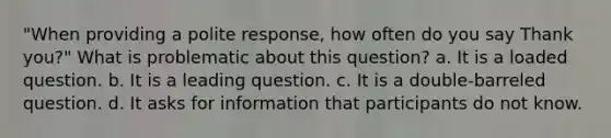 "When providing a polite response, how often do you say Thank you?" What is problematic about this question? a. It is a loaded question. b. It is a leading question. c. It is a double-barreled question. d. It asks for information that participants do not know.