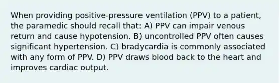 When providing positive-pressure ventilation (PPV) to a patient, the paramedic should recall that: A) PPV can impair venous return and cause hypotension. B) uncontrolled PPV often causes significant hypertension. C) bradycardia is commonly associated with any form of PPV. D) PPV draws blood back to the heart and improves cardiac output.