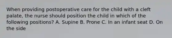 When providing postoperative care for the child with a cleft palate, the nurse should position the child in which of the following positions? A. Supine B. Prone C. In an infant seat D. On the side