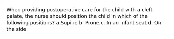 When providing postoperative care for the child with a cleft palate, the nurse should position the child in which of the following positions? a.Supine b. Prone c. In an infant seat d. On the side