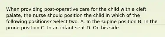 When providing post-operative care for the child with a cleft palate, the nurse should position the child in which of the following positions? Select two. A. In the supine position B. In the prone position C. In an infant seat D. On his side.