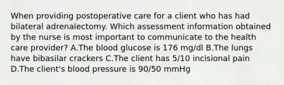 When providing postoperative care for a client who has had bilateral adrenalectomy. Which assessment information obtained by the nurse is most important to communicate to the health care provider? A.The blood glucose is 176 mg/dl B.The lungs have bibasilar crackers C.The client has 5/10 incisional pain D.The client's blood pressure is 90/50 mmHg