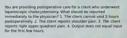 You are providing postoperative care for a client who underwent laparoscopic cholecystectomy. What should be reported immediately to the physician? 1. The client cannot void 5 hours postoperatively. 2. The client reports shoulder pain. 3. The client reports right upper quadrant pain. 4. Output does not equal input for the first few hours.