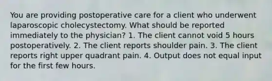 You are providing postoperative care for a client who underwent laparoscopic cholecystectomy. What should be reported immediately to the physician? 1. The client cannot void 5 hours postoperatively. 2. The client reports shoulder pain. 3. The client reports right upper quadrant pain. 4. Output does not equal input for the first few hours.