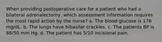 When providing postoperative care for a patient who had a bilateral adrenalectomy, which assessment information requires the most rapid action by the nurse? a. The blood glucose is 176 mg/dL. b. The lungs have bibasilar crackles. c. The patients BP is 88/50 mm Hg. d. The patient has 5/10 incisional pain.