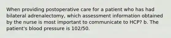 When providing postoperative care for a patient who has had bilateral adrenalectomy, which assessment information obtained by the nurse is most important to communicate to HCP? b. The patient's blood pressure is 102/50.