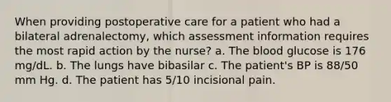 When providing postoperative care for a patient who had a bilateral adrenalectomy, which assessment information requires the most rapid action by the nurse? a. The blood glucose is 176 mg/dL. b. The lungs have bibasilar c. The patient's BP is 88/50 mm Hg. d. The patient has 5/10 incisional pain.