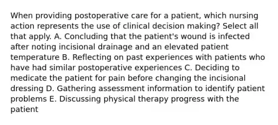 When providing postoperative care for a patient, which nursing action represents the use of clinical decision making? Select all that apply. A. Concluding that the patient's wound is infected after noting incisional drainage and an elevated patient temperature B. Reflecting on past experiences with patients who have had similar postoperative experiences C. Deciding to medicate the patient for pain before changing the incisional dressing D. Gathering assessment information to identify patient problems E. Discussing physical therapy progress with the patient