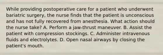 While providing postoperative care for a patient who underwent bariatric surgery, the nurse finds that the patient is unconscious and has not fully recovered from anesthesia. What action should the nurse take? A. Perform a jaw-thrust maneuver. B. Assist the patient with compression stockings. C. Administer intravenous fluids and electrolytes. D. Open nasal airways by closing the patient's mouth.