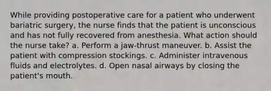 While providing postoperative care for a patient who underwent bariatric surgery, the nurse finds that the patient is unconscious and has not fully recovered from anesthesia. What action should the nurse take? a. Perform a jaw-thrust maneuver. b. Assist the patient with compression stockings. c. Administer intravenous fluids and electrolytes. d. Open nasal airways by closing the patient's mouth.