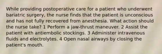 While providing postoperative care for a patient who underwent bariatric surgery, the nurse finds that the patient is unconscious and has not fully recovered from anesthesia. What action should the nurse take? 1 Perform a jaw-thrust maneuver. 2 Assist the patient with antiembolic stockings. 3 Administer intravenous fluids and electrolytes. 4 Open nasal airways by closing the patient's mouth.