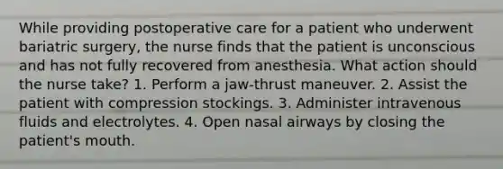 While providing postoperative care for a patient who underwent bariatric surgery, the nurse finds that the patient is unconscious and has not fully recovered from anesthesia. What action should the nurse take? 1. Perform a jaw-thrust maneuver. 2. Assist the patient with compression stockings. 3. Administer intravenous fluids and electrolytes. 4. Open nasal airways by closing the patient's mouth.